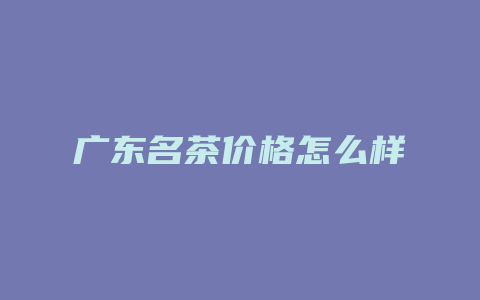 广东名茶价格多少怎么样_http://www.chayejidi.com_茶叶价格_第1张