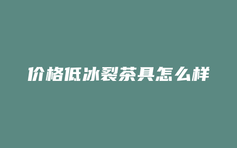 价格低冰裂茶具怎么样_http://www.chayejidi.com_茶叶价格_第1张