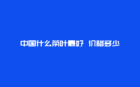 中国什么茶叶最好 价格多少_http://www.chayejidi.com_茶叶价格_第1张