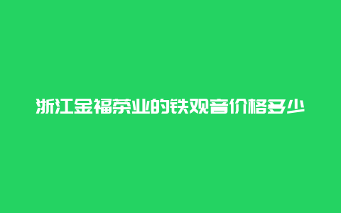 浙江金福茶业的铁观音价格多少_http://www.chayejidi.com_茶叶价格_第1张