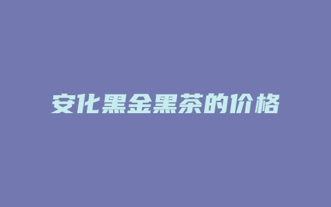 安化黑金黑茶的价格_http://www.chayejidi.com_茶叶价格_第1张