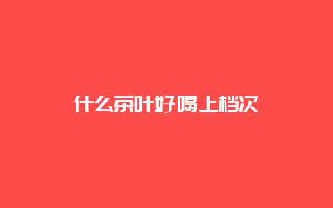 什么茶叶好喝上档次_http://www.chayejidi.com_茶叶知识_第1张