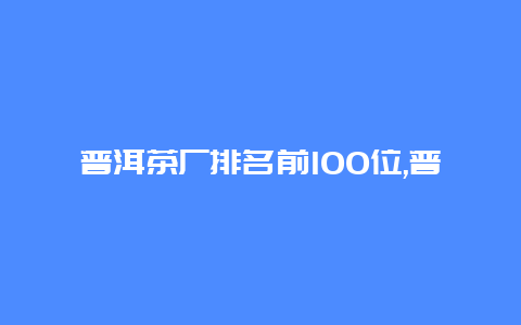 普洱茶厂排名前100位,普洱茶生产厂家排名_http://www.chayejidi.com_茶叶知识_第1张