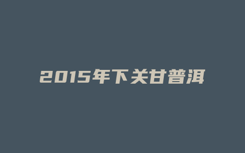 2024年下关甘普洱价格多少_http://www.chayejidi.com_茶叶价格_第1张