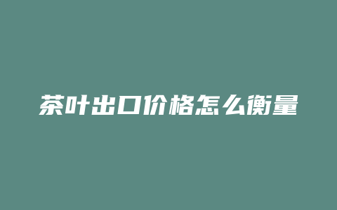 茶叶出口价格怎么衡量_http://www.chayejidi.com_茶叶价格_第1张