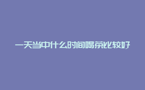 一天当中什么时间喝茶比较好_http://www.chayejidi.com_茶叶知识_第1张