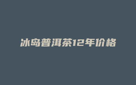 冰岛普洱茶12年价格多少_http://www.chayejidi.com_茶叶价格_第1张