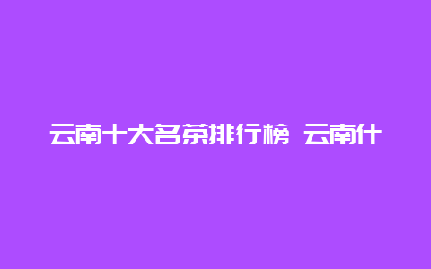 云南十大名茶排行榜 云南什么茶叶最出名_http://www.chayejidi.com_茶叶知识_第1张