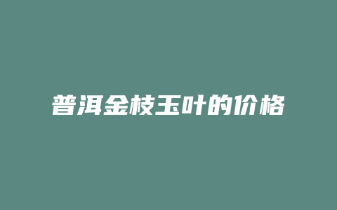 普洱金枝玉叶的价格_http://www.chayejidi.com_茶叶价格_第1张