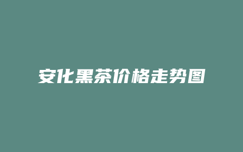 安化黑茶价格多少走势图_http://www.chayejidi.com_茶叶价格_第1张