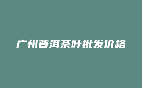 广州普洱茶叶批发价格多少_http://www.chayejidi.com_茶叶价格_第1张