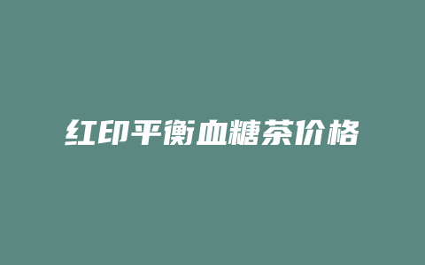 红印平衡血糖茶价格_http://www.chayejidi.com_茶叶价格_第1张