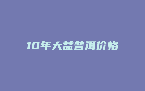 10年大益普洱价格_http://www.chayejidi.com_茶叶价格_第1张