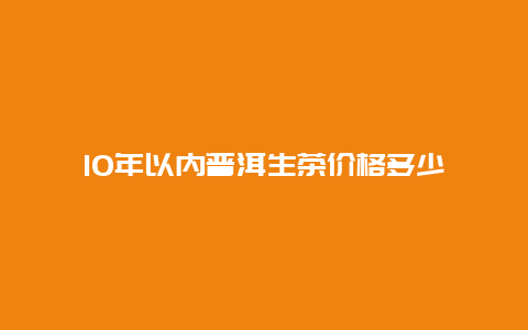 10年以内普洱生茶价格多少_http://www.chayejidi.com_茶叶价格_第1张