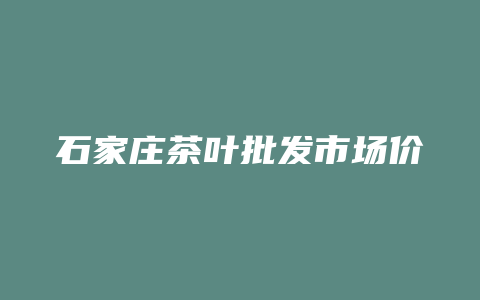 石家庄茶叶批发市场价格多少_http://www.chayejidi.com_茶叶价格_第1张