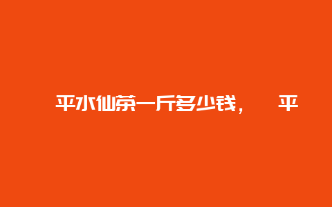 漳平水仙茶一斤多少钱，漳平水仙茶价格表_http://www.chayejidi.com_茶叶知识_第1张