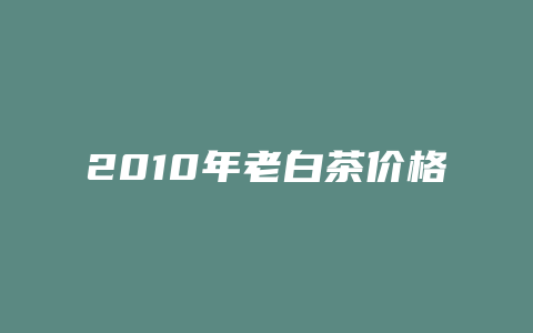 2010年老白茶价格多少表_http://www.chayejidi.com_茶叶价格_第1张