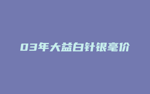 03年大益白针银毫价格多少_http://www.chayejidi.com_茶叶价格_第1张