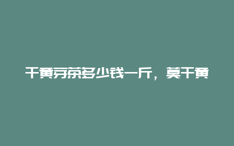 干黄芽茶多少钱一斤，莫干黄芽一般什么价位_http://www.chayejidi.com_茶叶知识_第1张