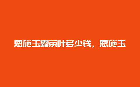 恩施玉露茶叶多少钱，恩施玉露明前茶多少钱一斤_http://www.chayejidi.com_茶叶知识_第1张