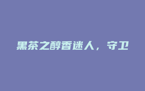 黑茶之醇香迷人，守卫健康，赋予无限能量_http://www.chayejidi.com_茶叶功效_第1张