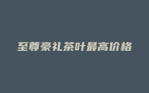 至尊豪礼茶叶最高价格多少_http://www.chayejidi.com_茶叶价格_第1张