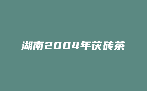 湖南2004年茯砖茶价格_http://www.chayejidi.com_茶叶价格_第1张