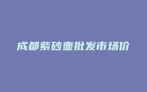 成都紫砂壶批发市场价格多少_http://www.chayejidi.com_茶叶价格_第1张