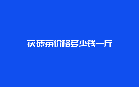 茯砖茶价格多少钱一斤_http://www.chayejidi.com_茶叶知识_第1张