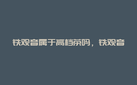 铁观音属于高档茶吗，铁观音哪种等级最好_http://www.chayejidi.com_茶叶知识_第1张