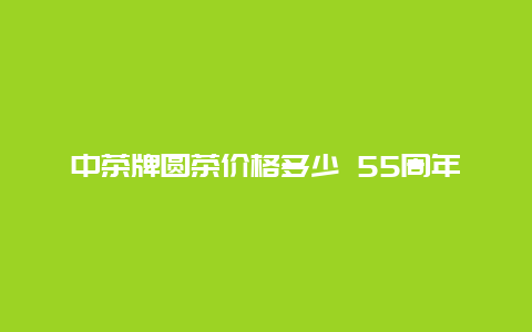 中茶牌圆茶价格多少 55周年_http://www.chayejidi.com_茶叶价格_第1张