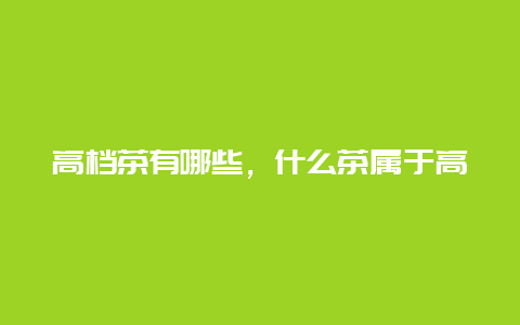 高档茶有哪些，什么茶属于高档茶_http://www.chayejidi.com_茶叶知识_第1张