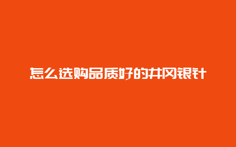 怎么选购品质好的井冈银针_http://www.chayejidi.com_绿茶知识_第1张