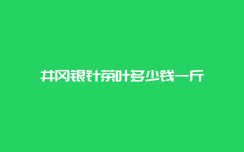 井冈银针茶叶多少钱一斤_http://www.chayejidi.com_绿茶知识_第1张