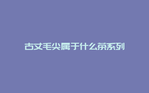 古丈毛尖属于什么茶系列_http://www.chayejidi.com_绿茶知识_第1张