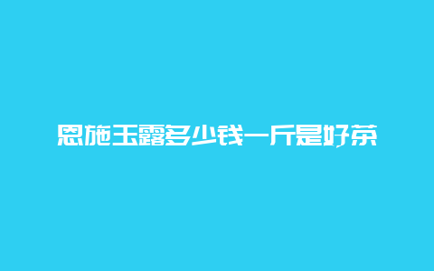 恩施玉露多少钱一斤是好茶_http://www.chayejidi.com_绿茶知识_第1张