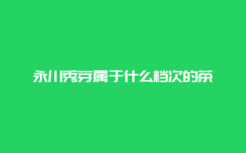 永川秀芽属于什么档次的茶_http://www.chayejidi.com_绿茶知识_第1张