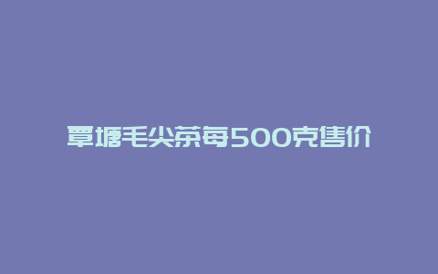 覃塘毛尖茶每500克售价_http://www.chayejidi.com_绿茶知识_第1张