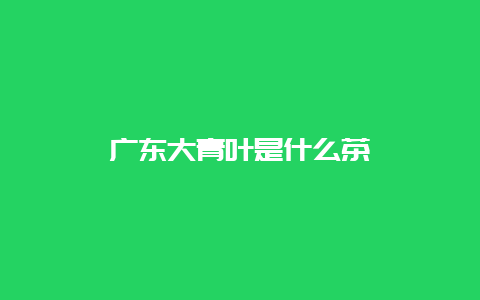 广东大青叶是什么茶_http://www.chayejidi.com_黄茶知识_第1张