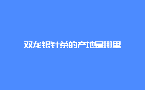 双龙银针茶的产地是哪里_http://www.chayejidi.com_绿茶知识_第1张