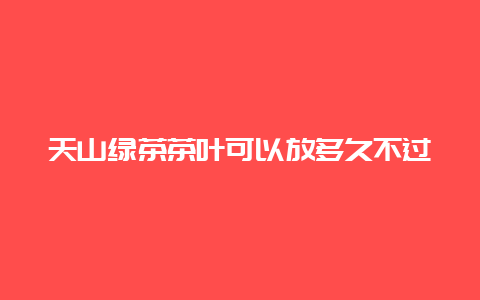 天山绿茶茶叶可以放多久不过期_http://www.chayejidi.com_绿茶知识_第1张