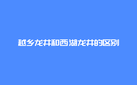 越乡龙井和西湖龙井的区别_http://www.chayejidi.com_绿茶知识_第1张