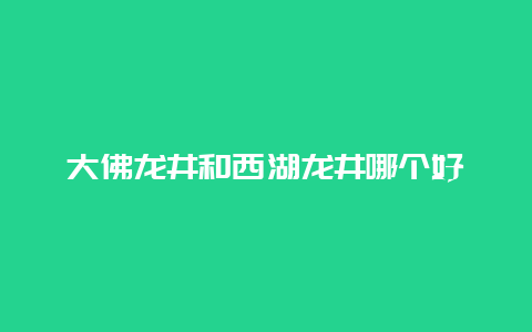 大佛龙井和西湖龙井哪个好_http://www.chayejidi.com_绿茶知识_第1张