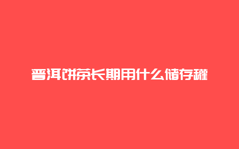 普洱饼茶长期用什么储存罐_http://www.chayejidi.com_茶叶知识_第1张