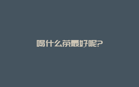 喝什么茶最好呢?_http://www.chayejidi.com_茶叶知识_第1张