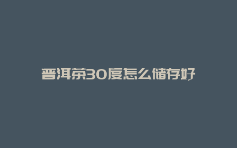 普洱茶30度怎么储存好_http://www.chayejidi.com_茶叶知识_第1张