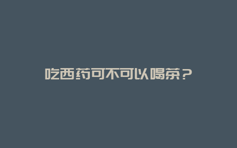 吃西药可不可以喝茶？_http://www.chayejidi.com_茶叶知识_第1张