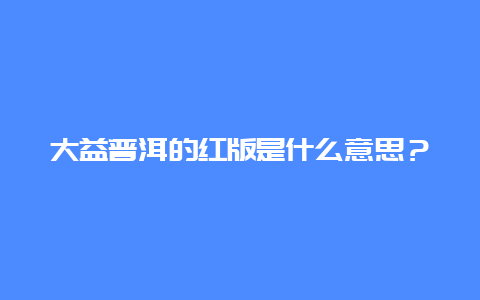 大益普洱的红版是什么意思？_http://www.chayejidi.com_茶叶知识_第1张